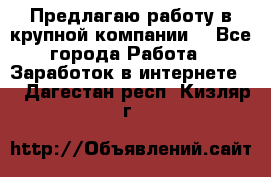 Предлагаю работу в крупной компании  - Все города Работа » Заработок в интернете   . Дагестан респ.,Кизляр г.